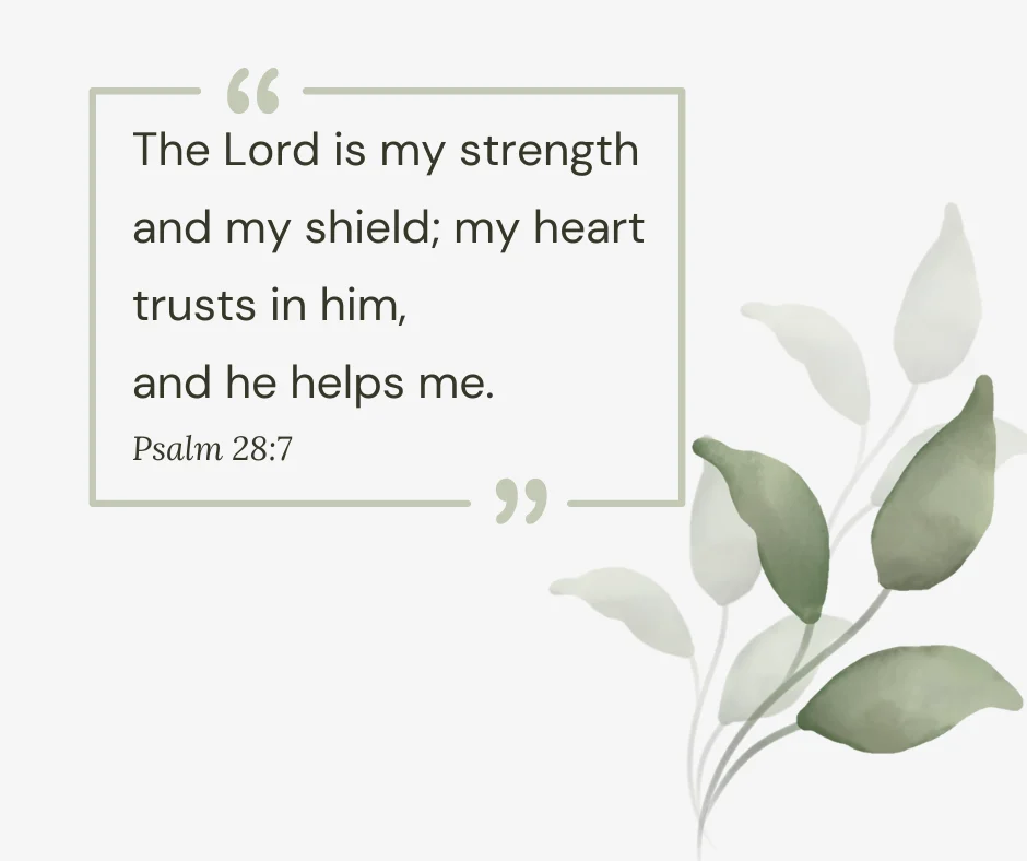 The Lord is my strength and my shield; my heart trusts in him, and he helps me
